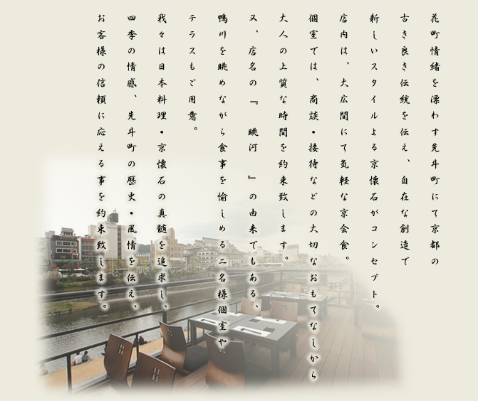 花町情緒を漂わす先斗町にて京都の古き良き伝統を伝え、自在な創造で新しいスタイルよる京懐石がコンセプト。店内は、大広間にて気軽な京会食。個室では、商談・接待などの大切なおもてなしから大人の上質な時間を約束致します。又、店名の『　眺河　』の由来でもある、鴨川を眺めながら食事を愉しめる二名様個室やテラスもご用意。我々は日本料理・京懐石の真髄を追求し、四季の情感、先斗町の歴史・風情を伝え、お客様の信頼に応える事を約束致します。