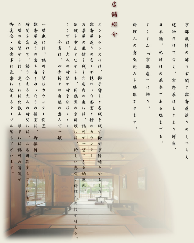 花町情緒を漂わす先斗町にて京都の古き良き伝統を伝え、自在な創造で新しいスタイルよる京懐石がコンセプト。店内は、大広間にて気軽な京会食。個室では、商談・接待などの大切なおもてなしから大人の上質な時間を約束致します。又、店名の『　眺河　』の由来でもある、鴨川を眺めながら食事を愉しめる二名様個室やテラスもご用意。我々は日本料理・京懐石の真髄を追求し、四季の情感、先斗町の歴史・風情を伝え、お客様の信頼に応える事を約束致します。